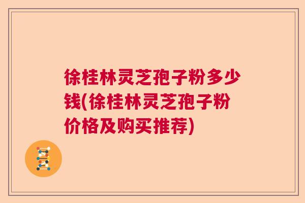 徐桂林灵芝孢子粉多少钱(徐桂林灵芝孢子粉价格及购买推荐)