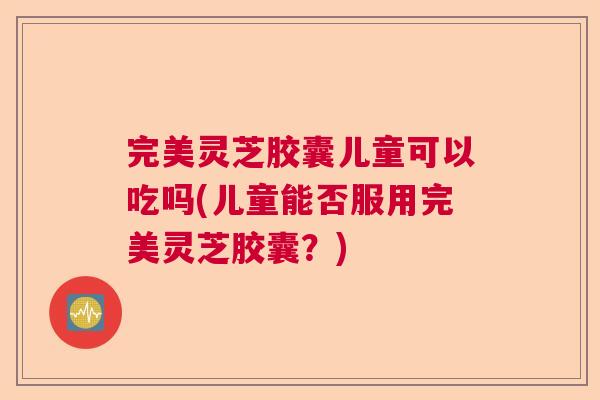 完美灵芝胶囊儿童可以吃吗(儿童能否服用完美灵芝胶囊？)