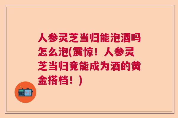 人参灵芝当归能泡酒吗怎么泡(震惊！人参灵芝当归竟能成为酒的黄金搭档！)
