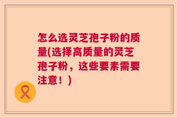 怎么选灵芝孢子粉的质量(选择高质量的灵芝孢子粉，这些要素需要注意！)
