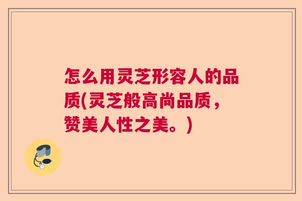 怎么用灵芝形容人的品质(灵芝般高尚品质，赞美人性之美。)