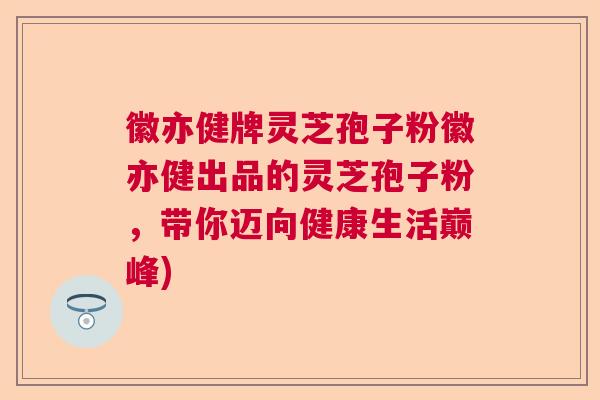 徽亦健牌灵芝孢子粉徽亦健出品的灵芝孢子粉，带你迈向健康生活巅峰)