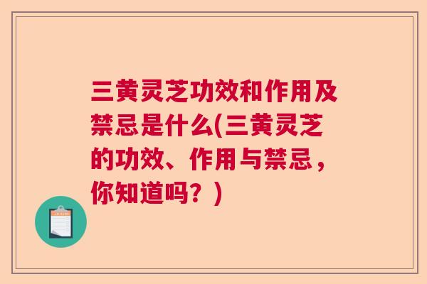 三黄灵芝功效和作用及禁忌是什么(三黄灵芝的功效、作用与禁忌，你知道吗？)
