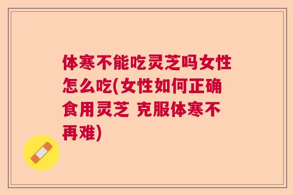 体寒不能吃灵芝吗女性怎么吃(女性如何正确食用灵芝 克服体寒不再难)