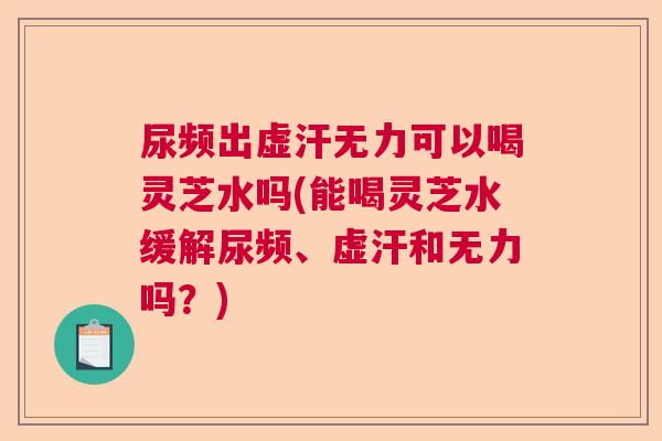 尿频出虚汗无力可以喝灵芝水吗(能喝灵芝水缓解尿频、虚汗和无力吗？)