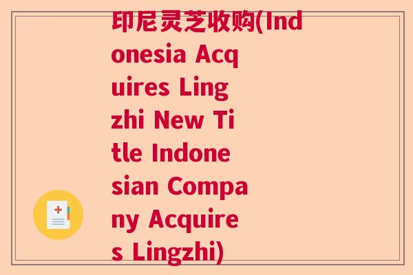印尼灵芝收购(Indonesia Acquires Lingzhi New Title Indonesian Company Acquires Lingzhi)