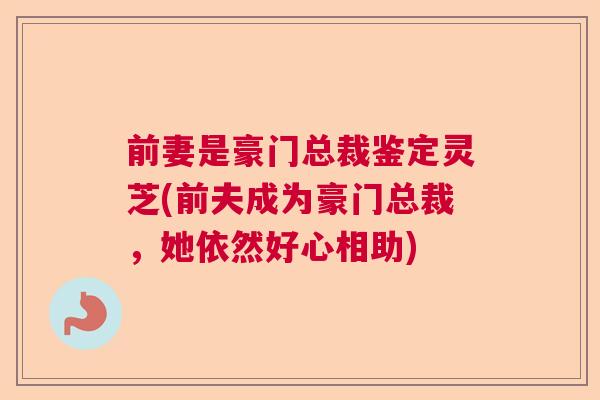 前妻是豪门总裁鉴定灵芝(前夫成为豪门总裁，她依然好心相助)