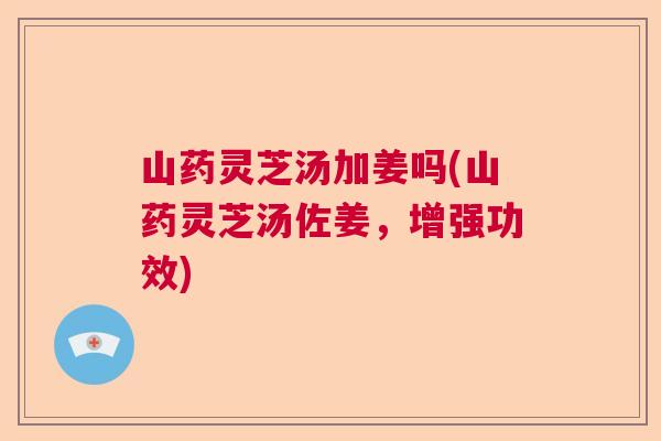 山药灵芝汤加姜吗(山药灵芝汤佐姜，增强功效)