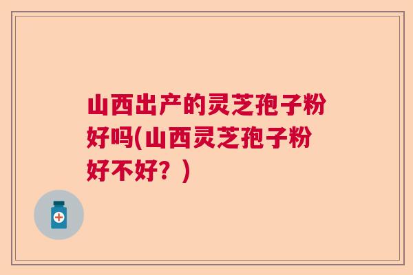 山西出产的灵芝孢子粉好吗(山西灵芝孢子粉好不好？)