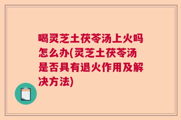 喝灵芝土茯苓汤上火吗怎么办(灵芝土茯苓汤是否具有退火作用及解决方法)