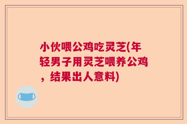 小伙喂公鸡吃灵芝(年轻男子用灵芝喂养公鸡，结果出人意料)