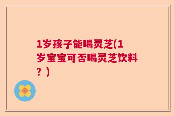 1岁孩子能喝灵芝(1岁宝宝可否喝灵芝饮料？)