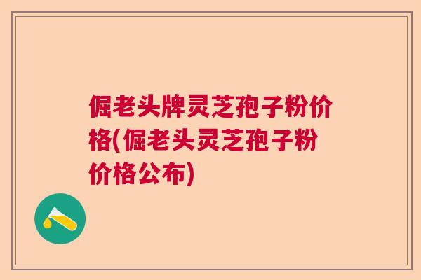 倔老头牌灵芝孢子粉价格(倔老头灵芝孢子粉价格公布)
