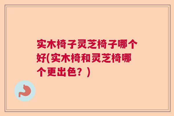 实木椅子灵芝椅子哪个好(实木椅和灵芝椅哪个更出色？)