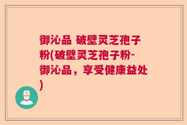 御沁品 破壁灵芝孢子粉(破壁灵芝孢子粉-御沁品，享受健康益处)