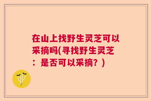 在山上找野生灵芝可以采摘吗(寻找野生灵芝：是否可以采摘？)
