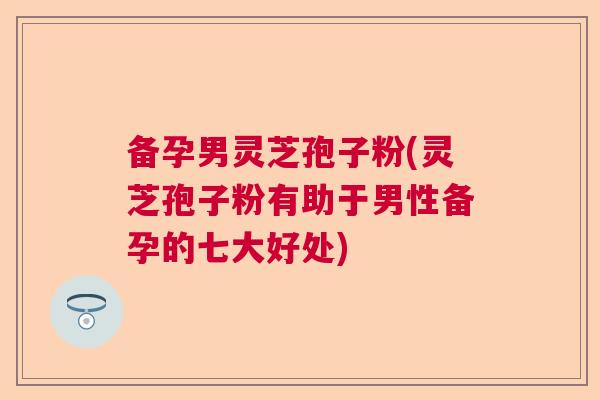备孕男灵芝孢子粉(灵芝孢子粉有助于男性备孕的七大好处)