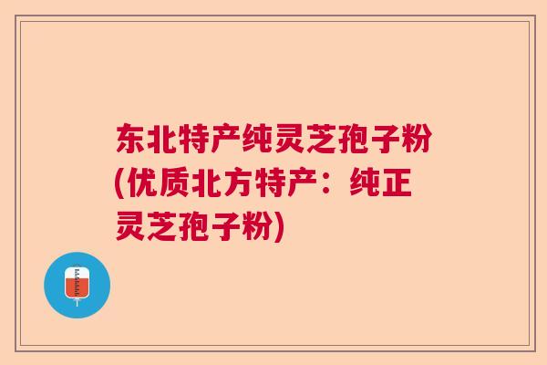 东北特产纯灵芝孢子粉(优质北方特产：纯正灵芝孢子粉)