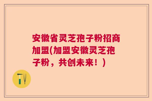 安徽省灵芝孢子粉招商加盟(加盟安徽灵芝孢子粉，共创未来！)