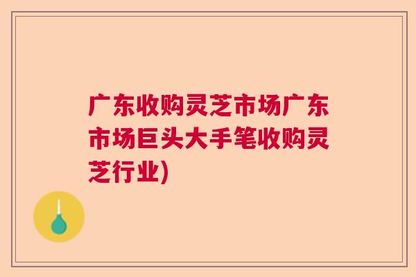 广东收购灵芝市场广东市场巨头大手笔收购灵芝行业)