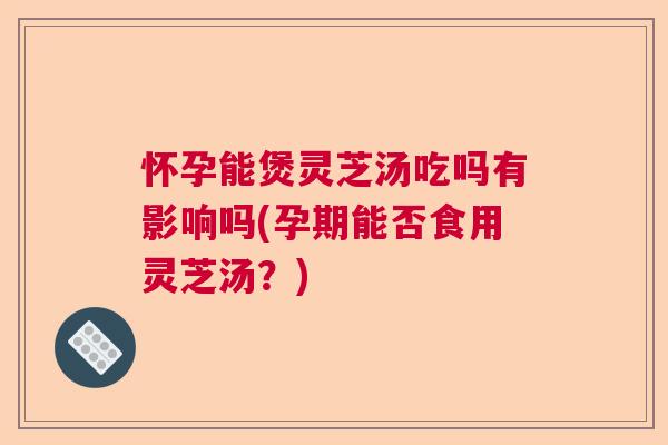 怀孕能煲灵芝汤吃吗有影响吗(孕期能否食用灵芝汤？)