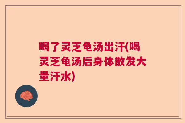 喝了灵芝龟汤出汗(喝灵芝龟汤后身体散发大量汗水)