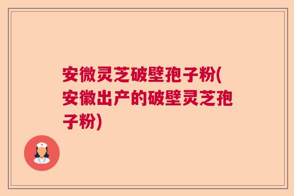 安微灵芝破壁孢子粉(安徽出产的破壁灵芝孢子粉)