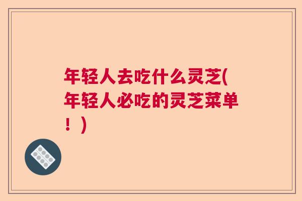 年轻人去吃什么灵芝(年轻人必吃的灵芝菜单！)