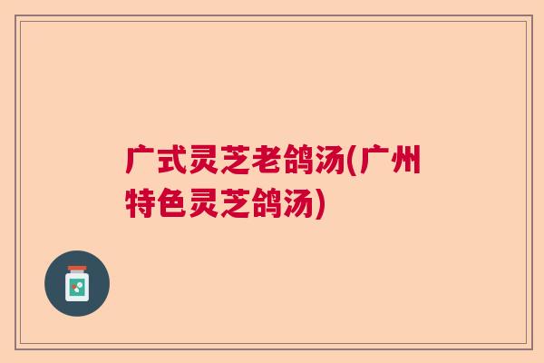 广式灵芝老鸽汤(广州特色灵芝鸽汤)