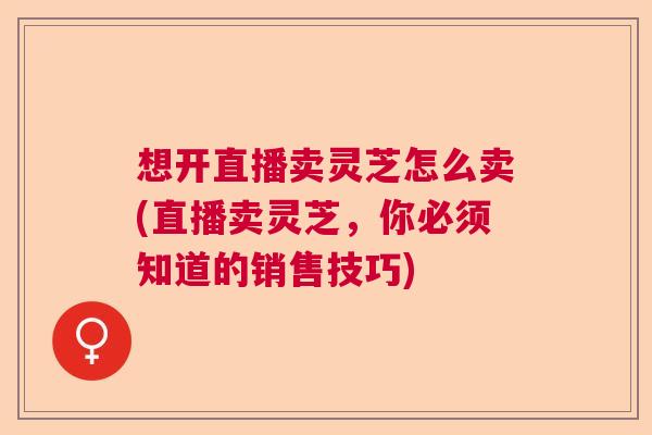 想开直播卖灵芝怎么卖(直播卖灵芝，你必须知道的销售技巧)