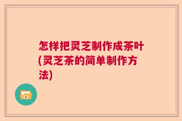 怎样把灵芝制作成茶叶(灵芝茶的简单制作方法)