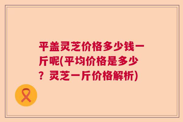 平盖灵芝价格多少钱一斤呢(平均价格是多少？灵芝一斤价格解析)