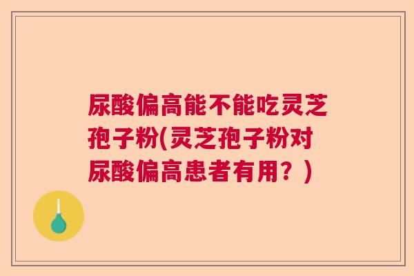 尿酸偏高能不能吃灵芝孢子粉(灵芝孢子粉对尿酸偏高患者有用？)