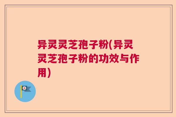 异灵灵芝孢子粉(异灵灵芝孢子粉的功效与作用)