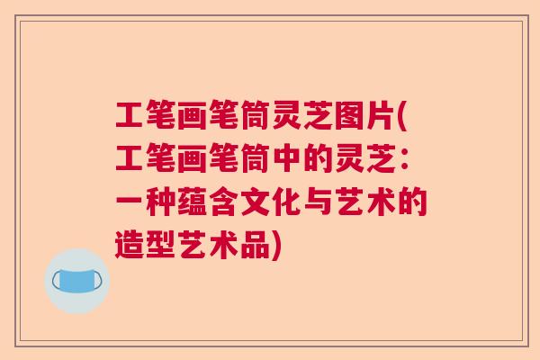 工笔画笔筒灵芝图片(工笔画笔筒中的灵芝：一种蕴含文化与艺术的造型艺术品)