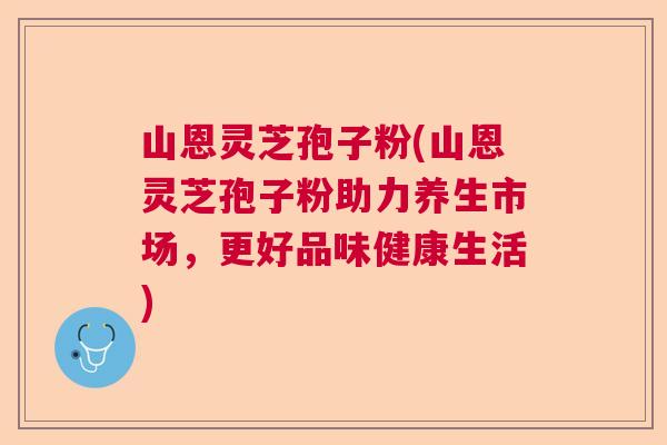 山恩灵芝孢子粉(山恩灵芝孢子粉助力养生市场，更好品味健康生活)