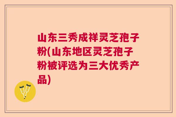 山东三秀成祥灵芝孢子粉(山东地区灵芝孢子粉被评选为三大优秀产品)