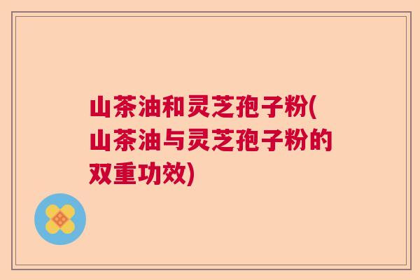 山茶油和灵芝孢子粉(山茶油与灵芝孢子粉的双重功效)