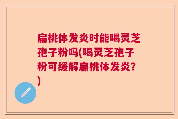 扁桃体发炎时能喝灵芝孢子粉吗(喝灵芝孢子粉可缓解扁桃体发炎？)