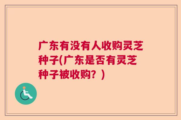 广东有没有人收购灵芝种子(广东是否有灵芝种子被收购？)