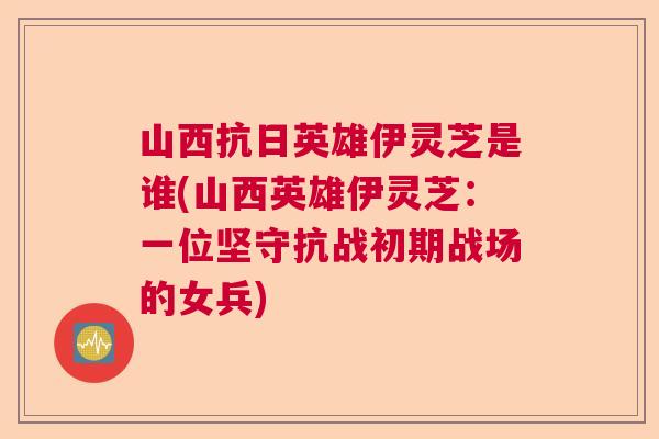 山西抗日英雄伊灵芝是谁(山西英雄伊灵芝：一位坚守抗战初期战场的女兵)