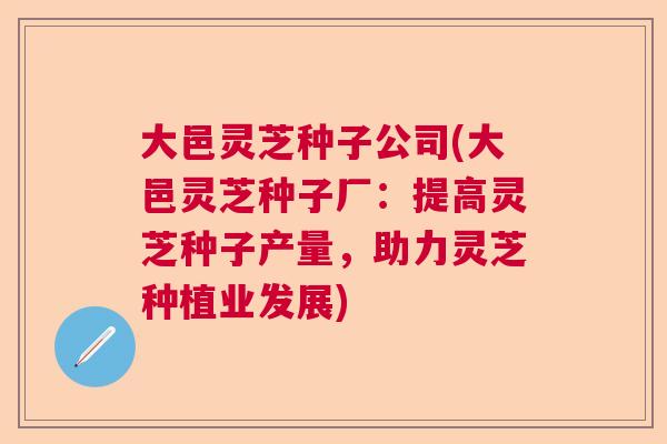 大邑灵芝种子公司(大邑灵芝种子厂：提高灵芝种子产量，助力灵芝种植业发展)