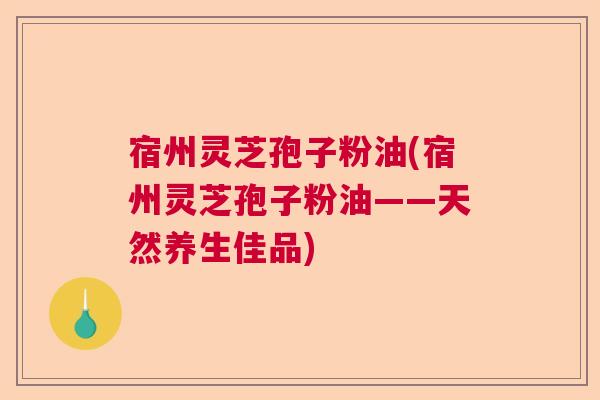 宿州灵芝孢子粉油(宿州灵芝孢子粉油——天然养生佳品)