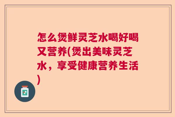 怎么煲鲜灵芝水喝好喝又营养(煲出美味灵芝水，享受健康营养生活)
