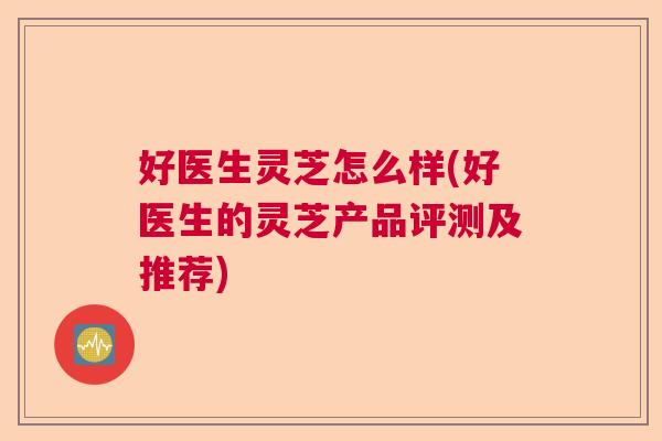 好医生灵芝怎么样(好医生的灵芝产品评测及推荐)