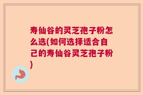 寿仙谷的灵芝孢子粉怎么选(如何选择适合自己的寿仙谷灵芝孢子粉)