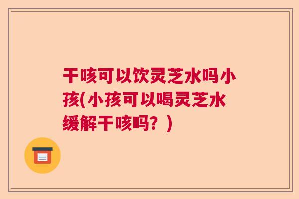 干咳可以饮灵芝水吗小孩(小孩可以喝灵芝水缓解干咳吗？)