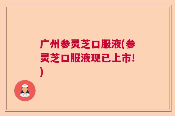 广州参灵芝口服液(参灵芝口服液现已上市!)