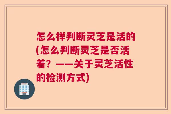 怎么样判断灵芝是活的(怎么判断灵芝是否活着？——关于灵芝活性的检测方式)