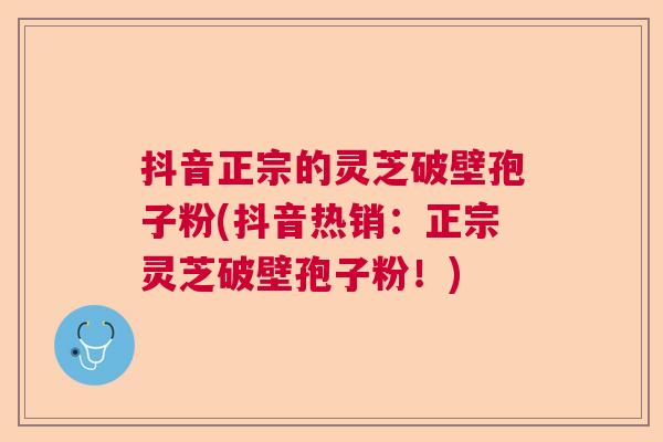 抖音正宗的灵芝破壁孢子粉(抖音热销：正宗灵芝破壁孢子粉！)